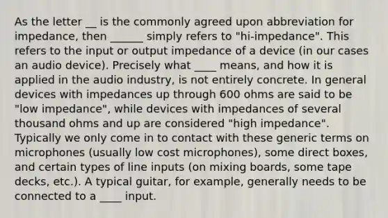 As the letter __ is the commonly agreed upon abbreviation for impedance, then ______ simply refers to "hi-impedance". This refers to the input or output impedance of a device (in our cases an audio device). Precisely what ____ means, and how it is applied in the audio industry, is not entirely concrete. In general devices with impedances up through 600 ohms are said to be "low impedance", while devices with impedances of several thousand ohms and up are considered "high impedance". Typically we only come in to contact with these generic terms on microphones (usually low cost microphones), some direct boxes, and certain types of line inputs (on mixing boards, some tape decks, etc.). A typical guitar, for example, generally needs to be connected to a ____ input.