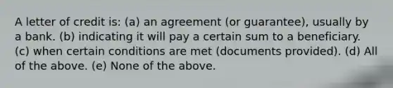 A letter of credit is: (a) an agreement (or guarantee), usually by a bank. (b) indicating it will pay a certain sum to a beneficiary. (c) when certain conditions are met (documents provided). (d) All of the above. (e) None of the above.