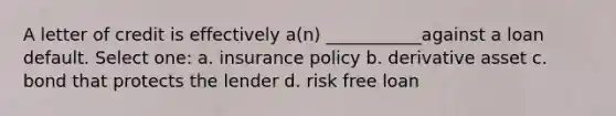 A letter of credit is effectively a(n) ___________against a loan default. Select one: a. insurance policy b. derivative asset c. bond that protects the lender d. risk free loan