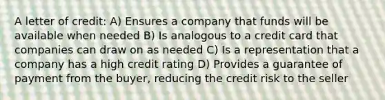 A letter of credit: A) Ensures a company that funds will be available when needed B) Is analogous to a credit card that companies can draw on as needed C) Is a representation that a company has a high credit rating D) Provides a guarantee of payment from the buyer, reducing the credit risk to the seller