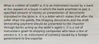 What is a letter of credit? a. it is an instrument issued by a bank at the request of a buyer in which the bank promises to pay a specified amount of money on presentation of documents stipulated in the letter b. it is a letter which states that after the seller ships the goods, the shipping documents and the draft demanding payment should be presented to the importer through banks acting as the seller's agent c. it is a set of instructions given to shipping companies who have a line of vessels d. it is an instrument of currency issued by a foreign government to the exporter