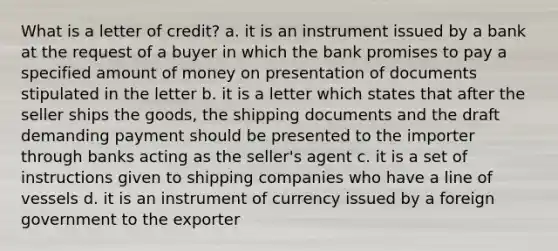 What is a letter of credit? a. it is an instrument issued by a bank at the request of a buyer in which the bank promises to pay a specified amount of money on presentation of documents stipulated in the letter b. it is a letter which states that after the seller ships the goods, the shipping documents and the draft demanding payment should be presented to the importer through banks acting as the seller's agent c. it is a set of instructions given to shipping companies who have a line of vessels d. it is an instrument of currency issued by a foreign government to the exporter