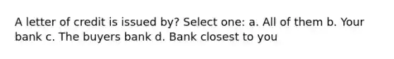 A letter of credit is issued by? Select one: a. All of them b. Your bank c. The buyers bank d. Bank closest to you