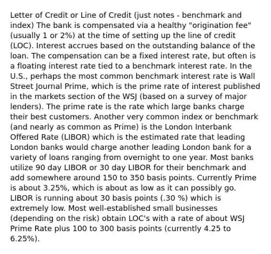 Letter of Credit or Line of Credit (just notes - benchmark and index) The bank is compensated via a healthy "origination fee" (usually 1 or 2%) at the time of setting up the line of credit (LOC). Interest accrues based on the outstanding balance of the loan. The compensation can be a fixed interest rate, but often is a floating interest rate tied to a benchmark interest rate. In the U.S., perhaps the most common benchmark interest rate is Wall Street Journal Prime, which is the prime rate of interest published in the markets section of the WSJ (based on a survey of major lenders). The prime rate is the rate which large banks charge their best customers. Another very common index or benchmark (and nearly as common as Prime) is the London Interbank Offered Rate (LIBOR) which is the estimated rate that leading London banks would charge another leading London bank for a variety of loans ranging from overnight to one year. Most banks utilize 90 day LIBOR or 30 day LIBOR for their benchmark and add somewhere around 150 to 350 basis points. Currently Prime is about 3.25%, which is about as low as it can possibly go. LIBOR is running about 30 basis points (.30 %) which is extremely low. Most well-established small businesses (depending on the risk) obtain LOC's with a rate of about WSJ Prime Rate plus 100 to 300 basis points (currently 4.25 to 6.25%).