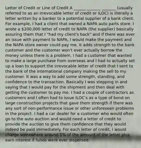 Letter of Credit or Line of Credit A ______ _______ _______ (usually referred to as an irrevocable letter of credit or ILOC) is literally a letter written by a banker to a potential supplier of a bank client. For example, I had a client that owned a NAPA auto parts store. I wrote a 200,000 letter of credit to NAPA (the supplier) basically assuring them that I "had my client's back" and if there was ever an issue with payment to NAPA, I would make the payment and the NAPA store owner could pay me. It adds strength to the bank customer and the customer won't ever actually borrow the money unless there is a problem. I had a customer that wanted to make a large purchase from overseas and I had to actually set up a loan to support the irrevocable letter of credit that I sent to the bank of the international company making the sell to my customer. It was a way to add some strength, standing, and confidence to the transaction. Basically I was stepping in and saying that I would pay for the shipment and then deal with getting the customer to pay me. I had a couple of contractors as customers and I often had to issue ILOC's as a type of bond on large construction projects that gave them strength if there was any sort of non-performance issue or other unforeseen problems in the project. I had a car dealer for a customer who would often go to the auto auction and would need a letter of credit to provide the auction to give them confidence that they would indeed be paid immediately. For each letter of credit, I would charge somewhere around 1% of the amount of the letter plus earn interest if funds were ever dispersed.