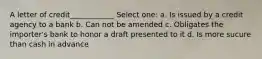 A letter of credit____________ Select one: a. Is issued by a credit agency to a bank b. Can not be amended c. Obligates the importer's bank to honor a draft presented to it d. Is more sucure than cash in advance