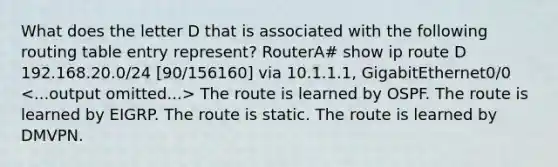 What does the letter D that is associated with the following routing table entry represent? RouterA# show ip route D 192.168.20.0/24 [90/156160] via 10.1.1.1, GigabitEthernet0/0 The route is learned by OSPF. The route is learned by EIGRP. The route is static. The route is learned by DMVPN.