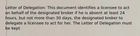 Letter of Delegation: This document identifies a licensee to act on behalf of the designated broker if he is absent at least 24 hours, but not more than 30 days, the designated broker to delegate a licensee to act for her. The Letter of Delegation must be kept