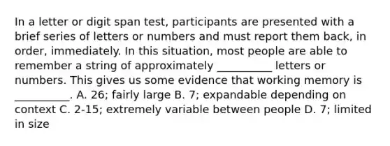 In a letter or digit span test, participants are presented with a brief series of letters or numbers and must report them back, in order, immediately. In this situation, most people are able to remember a string of approximately __________ letters or numbers. This gives us some evidence that working memory is __________. A. 26; fairly large B. 7; expandable depending on context C. 2-15; extremely variable between people D. 7; limited in size