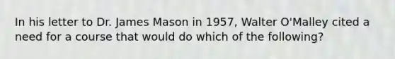 In his letter to Dr. James Mason in 1957, Walter O'Malley cited a need for a course that would do which of the following?