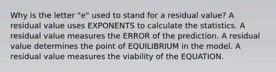 Why is the letter "e" used to stand for a residual value? A residual value uses EXPONENTS to calculate the statistics. A residual value measures the ERROR of the prediction. A residual value determines the point of EQUILIBRIUM in the model. A residual value measures the viability of the EQUATION.