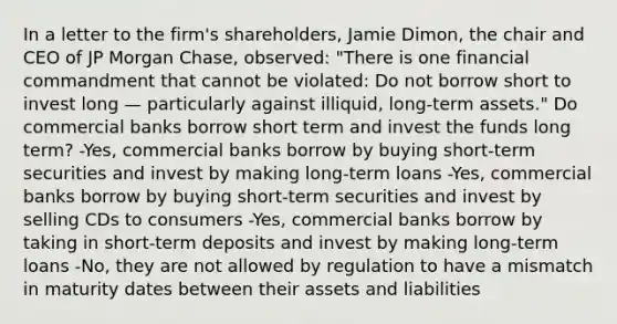 In a letter to the​ firm's shareholders, Jamie​ Dimon, the chair and CEO of JP Morgan​ Chase, observed:​ "There is one financial commandment that cannot be​ violated: Do not borrow short to invest long — particularly against​ illiquid, long-term​ assets." Do commercial banks borrow short term and invest the funds long​ term? -Yes, commercial banks borrow by buying​ short-term securities and invest by making​ long-term loans -Yes, commercial banks borrow by buying​ short-term securities and invest by selling CDs to consumers -Yes, commercial banks borrow by taking in​ short-term deposits and invest by making​ long-term loans -No, they are not allowed by regulation to have a mismatch in maturity dates between their assets and liabilities