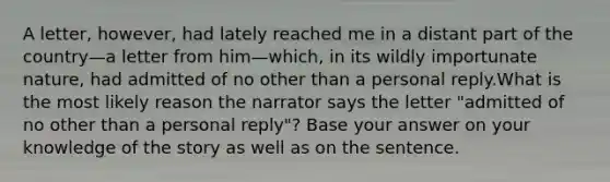 A letter, however, had lately reached me in a distant part of the country—a letter from him—which, in its wildly importunate nature, had admitted of no other than a personal reply.What is the most likely reason the narrator says the letter "admitted of no other than a personal reply"? Base your answer on your knowledge of the story as well as on the sentence.