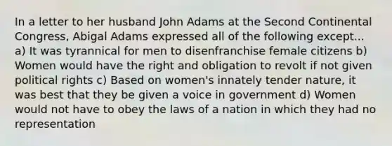 In a letter to her husband John Adams at the Second Continental Congress, Abigal Adams expressed all of the following except... a) It was tyrannical for men to disenfranchise female citizens b) Women would have the right and obligation to revolt if not given political rights c) Based on women's innately tender nature, it was best that they be given a voice in government d) Women would not have to obey the laws of a nation in which they had no representation