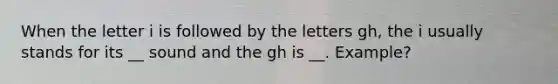 When the letter i is followed by the letters gh, the i usually stands for its __ sound and the gh is __. Example?