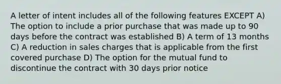 A letter of intent includes all of the following features EXCEPT A) The option to include a prior purchase that was made up to 90 days before the contract was established B) A term of 13 months C) A reduction in sales charges that is applicable from the first covered purchase D) The option for the mutual fund to discontinue the contract with 30 days prior notice