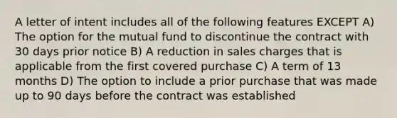 A letter of intent includes all of the following features EXCEPT A) The option for the mutual fund to discontinue the contract with 30 days prior notice B) A reduction in sales charges that is applicable from the first covered purchase C) A term of 13 months D) The option to include a prior purchase that was made up to 90 days before the contract was established