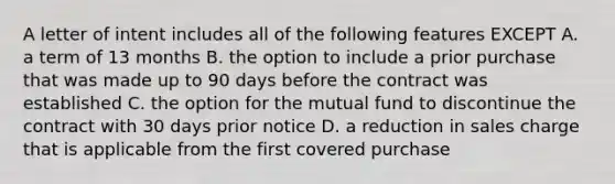 A letter of intent includes all of the following features EXCEPT A. a term of 13 months B. the option to include a prior purchase that was made up to 90 days before the contract was established C. the option for the mutual fund to discontinue the contract with 30 days prior notice D. a reduction in sales charge that is applicable from the first covered purchase