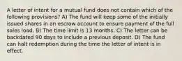 A letter of intent for a mutual fund does not contain which of the following provisions? A) The fund will keep some of the initially issued shares in an escrow account to ensure payment of the full sales load. B) The time limit is 13 months. C) The letter can be backdated 90 days to include a previous deposit. D) The fund can halt redemption during the time the letter of intent is in effect.