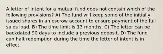 A letter of intent for a mutual fund does not contain which of the following provisions? A) The fund will keep some of the initially issued shares in an escrow account to ensure payment of the full sales load. B) The time limit is 13 months. C) The letter can be backdated 90 days to include a previous deposit. D) The fund can halt redemption during the time the letter of intent is in effect.