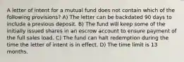 A letter of intent for a mutual fund does not contain which of the following provisions? A) The letter can be backdated 90 days to include a previous deposit. B) The fund will keep some of the initially issued shares in an escrow account to ensure payment of the full sales load. C) The fund can halt redemption during the time the letter of intent is in effect. D) The time limit is 13 months.