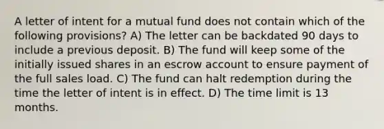 A letter of intent for a mutual fund does not contain which of the following provisions? A) The letter can be backdated 90 days to include a previous deposit. B) The fund will keep some of the initially issued shares in an escrow account to ensure payment of the full sales load. C) The fund can halt redemption during the time the letter of intent is in effect. D) The time limit is 13 months.