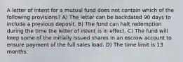 A letter of intent for a mutual fund does not contain which of the following provisions? A) The letter can be backdated 90 days to include a previous deposit. B) The fund can halt redemption during the time the letter of intent is in effect. C) The fund will keep some of the initially issued shares in an escrow account to ensure payment of the full sales load. D) The time limit is 13 months.