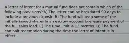 A letter of intent for a mutual fund does not contain which of the following provisions? A) The letter can be backdated 90 days to include a previous deposit. B) The fund will keep some of the initially issued shares in an escrow account to ensure payment of the full sales load. C) The time limit is 13 months. D) The fund can halt redemption during the time the letter of intent is in effect.