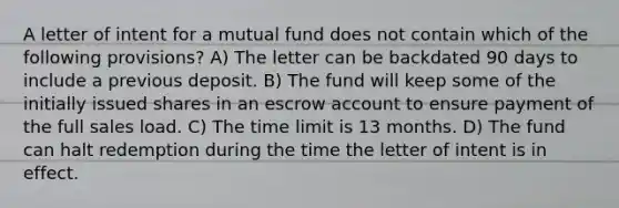 A letter of intent for a mutual fund does not contain which of the following provisions? A) The letter can be backdated 90 days to include a previous deposit. B) The fund will keep some of the initially issued shares in an escrow account to ensure payment of the full sales load. C) The time limit is 13 months. D) The fund can halt redemption during the time the letter of intent is in effect.