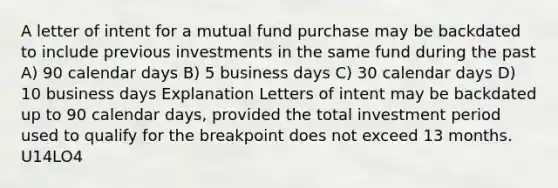 A letter of intent for a mutual fund purchase may be backdated to include previous investments in the same fund during the past A) 90 calendar days B) 5 business days C) 30 calendar days D) 10 business days Explanation Letters of intent may be backdated up to 90 calendar days, provided the total investment period used to qualify for the breakpoint does not exceed 13 months. U14LO4