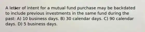 A letter of intent for a mutual fund purchase may be backdated to include previous investments in the same fund during the past: A) 10 business days. B) 30 calendar days. C) 90 calendar days. D) 5 business days.