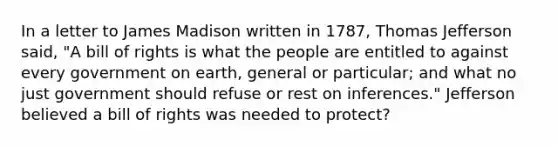 In a letter to James Madison written in 1787, Thomas Jefferson said, "A bill of rights is what the people are entitled to against every government on earth, general or particular; and what no just government should refuse or rest on inferences." Jefferson believed a bill of rights was needed to protect?