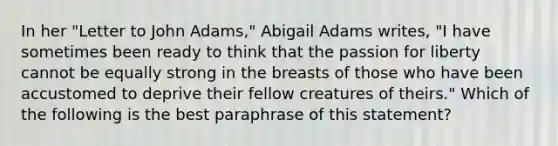 In her "Letter to John Adams," Abigail Adams writes, "I have sometimes been ready to think that the passion for liberty cannot be equally strong in the breasts of those who have been accustomed to deprive their fellow creatures of theirs." Which of the following is the best paraphrase of this statement?