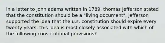 in a letter to john adams written in 1789, thomas jefferson stated that the constitution should be a "living document". jefferson supported the idea that the u.s. constitution should expire every twenty years. this idea is most closely associated with which of the following constitutional provisions?