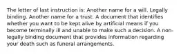 The letter of last instruction is: Another name for a will. Legally binding. Another name for a trust. A document that identifies whether you want to be kept alive by artificial means if you become terminally ill and unable to make such a decision. A non-legally binding document that provides information regarding your death such as funeral arrangements.