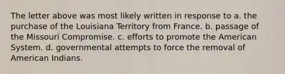 The letter above was most likely written in response to a. the purchase of the Louisiana Territory from France. b. passage of the Missouri Compromise. c. efforts to promote the American System. d. governmental attempts to force the removal of American Indians.