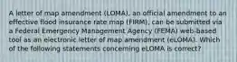 A letter of map amendment (LOMA), an official amendment to an effective flood insurance rate map (FIRM), can be submitted via a Federal Emergency Management Agency (FEMA) web-based tool as an electronic letter of map amendment (eLOMA). Which of the following statements concerning eLOMA is correct?