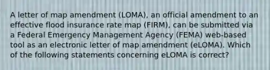 A letter of map amendment (LOMA), an official amendment to an effective flood insurance rate map (FIRM), can be submitted via a Federal Emergency Management Agency (FEMA) web-based tool as an electronic letter of map amendment (eLOMA). Which of the following statements concerning eLOMA is correct?