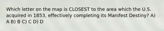 Which letter on the map is CLOSEST to the area which the U.S. acquired in 1853, effectively completing its Manifest Destiny? A) A B) B C) C D) D