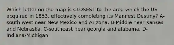 Which letter on the map is CLOSEST to the area which the US acquired in 1853, effectively completing its Manifest Destiny? A-south west near New Mexico and Arizona, B-Middle near Kansas and Nebraska, C-southeast near georgia and alabama, D-Indiana/Michigan