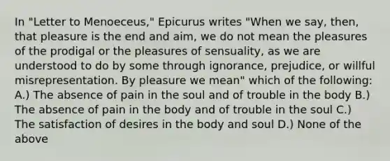 In "Letter to Menoeceus," Epicurus writes "When we say, then, that pleasure is the end and aim, we do not mean the pleasures of the prodigal or the pleasures of sensuality, as we are understood to do by some through ignorance, prejudice, or willful misrepresentation. By pleasure we mean" which of the following: A.) The absence of pain in the soul and of trouble in the body B.) The absence of pain in the body and of trouble in the soul C.) The satisfaction of desires in the body and soul D.) None of the above