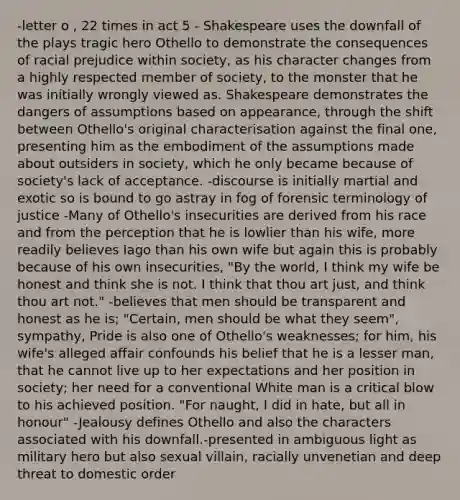 -letter o , 22 times in act 5 - Shakespeare uses the downfall of the plays tragic hero Othello to demonstrate the consequences of racial prejudice within society, as his character changes from a highly respected member of society, to the monster that he was initially wrongly viewed as. Shakespeare demonstrates the dangers of assumptions based on appearance, through the shift between Othello's original characterisation against the final one, presenting him as the embodiment of the assumptions made about outsiders in society, which he only became because of society's lack of acceptance. -discourse is initially martial and exotic so is bound to go astray in fog of forensic terminology of justice -Many of Othello's insecurities are derived from his race and from the perception that he is lowlier than his wife, more readily believes Iago than his own wife but again this is probably because of his own insecurities, "By the world, I think my wife be honest and think she is not. I think that thou art just, and think thou art not." -believes that men should be transparent and honest as he is; "Certain, men should be what they seem", sympathy, Pride is also one of Othello's weaknesses; for him, his wife's alleged affair confounds his belief that he is a lesser man, that he cannot live up to her expectations and her position in society; her need for a conventional White man is a critical blow to his achieved position. "For naught, I did in hate, but all in honour" -Jealousy defines Othello and also the characters associated with his downfall.-presented in ambiguous light as military hero but also sexual villain, racially unvenetian and deep threat to domestic order