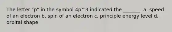 The letter "p" in the symbol 4p^3 indicated the _______. a. speed of an electron b. spin of an electron c. principle energy level d. orbital shape