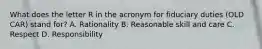 What does the letter R in the acronym for fiduciary duties (OLD CAR) stand for? A. Rationality B. Reasonable skill and care C. Respect D. Responsibility