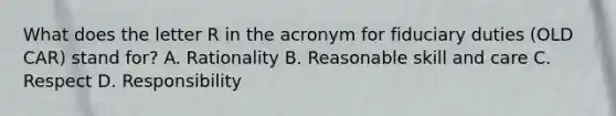 What does the letter R in the acronym for fiduciary duties (OLD CAR) stand for? A. Rationality B. Reasonable skill and care C. Respect D. Responsibility