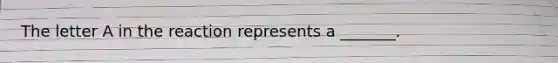 The letter A in the reaction represents a _______.