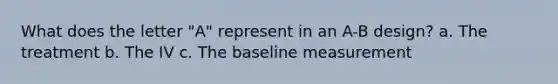 What does the letter "A" represent in an A-B design? a. The treatment b. The IV c. The baseline measurement