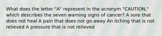 What does the letter "A" represent in the acronym "CAUTION," which describes the seven warning signs of cancer? A sore that does not heal A pain that does not go away An itching that is not relieved A pressure that is not relieved