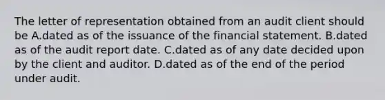 The letter of representation obtained from an audit client should be A.dated as of the issuance of the financial statement. B.dated as of the audit report date. C.dated as of any date decided upon by the client and auditor. D.dated as of the end of the period under audit.