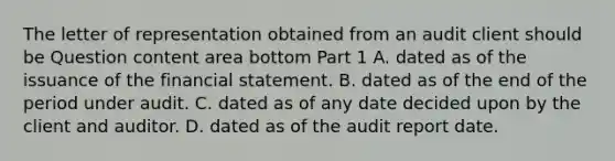 The letter of representation obtained from an audit client should be Question content area bottom Part 1 A. dated as of the issuance of the financial statement. B. dated as of the end of the period under audit. C. dated as of any date decided upon by the client and auditor. D. dated as of the audit report date.